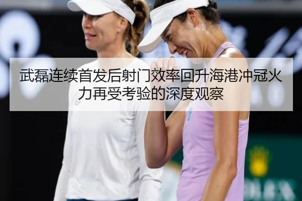 武磊连续首发后射门效率回升海港冲冠火力再受考验的深度观察