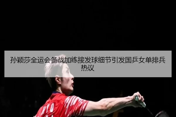 孙颖莎全运会备战加练接发球细节引发国乒女单排兵热议